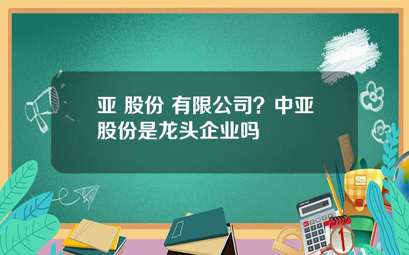 亚 股份 有限公司？中亚股份是龙头企业吗